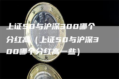 上证50与沪深300哪个分红高（上证50与沪深300哪个分红高一些）