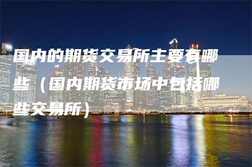 国内的期货交易所主要有哪些（国内期货市场中包括哪些交易所）-领航期货