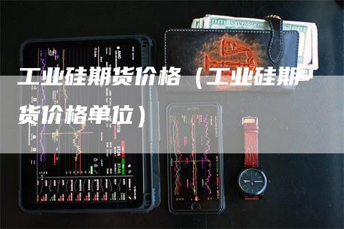 工业硅期货价格（工业硅期货价格单位）-领航期货