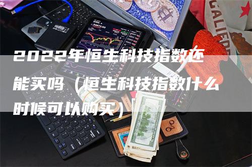 2022年恒生科技指数还能买吗（恒生科技指数什么时候可以购买）-领航期货