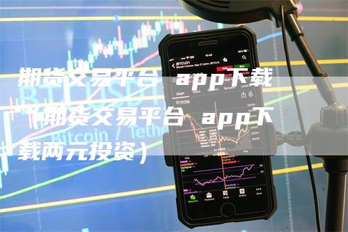 期货交易平台 app下载（期货交易平台 app下载两元投资）-领航期货