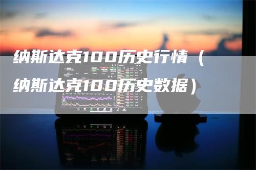 纳斯达克100历史行情（纳斯达克100历史数据）-领航期货