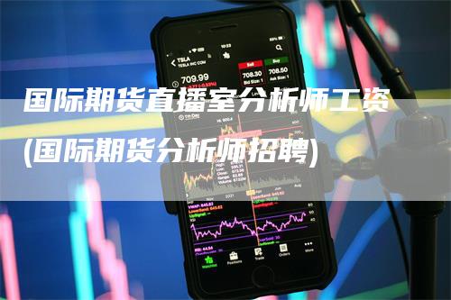 国际期货直播室分析师工资(国际期货分析师招聘)-领航期货