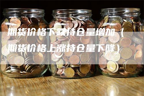 期货价格下跌持仓量增加（期货价格上涨持仓量下降）-领航期货