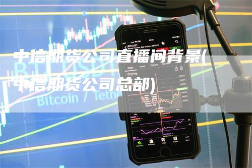 中信期货公司直播间背景(中信期货公司总部)