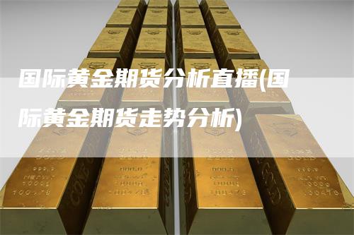 国际黄金期货分析直播(国际黄金期货走势分析)-领航期货