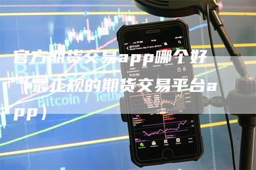 官方期货交易app哪个好（最正规的期货交易平台app）-领航期货