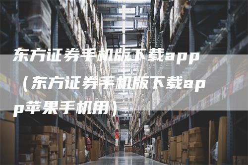 东方证券手机版下载app（东方证券手机版下载app苹果手机用）-领航期货