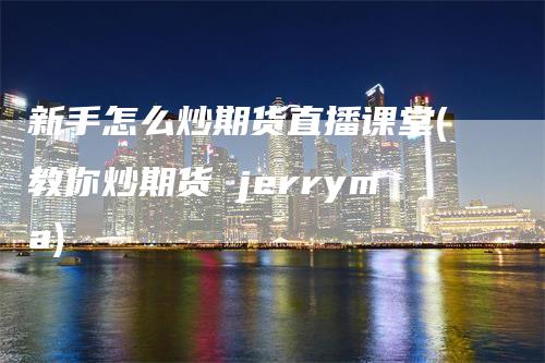 新手怎么炒期货直播课堂(教你炒期货 jerryma)-领航期货