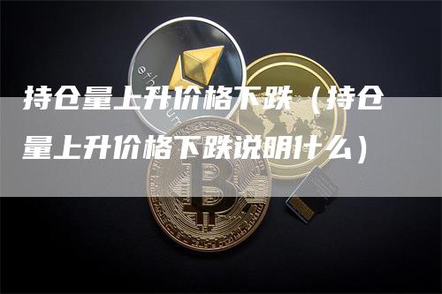 持仓量上升价格下跌（持仓量上升价格下跌说明什么）-领航期货