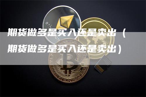 期货做多是买入还是卖出（期货做多是买入还是卖出）-领航期货