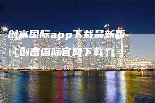 创富国际app下载最新版（创富国际官网下载）-领航期货