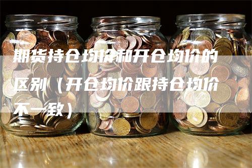 期货持仓均价和开仓均价的区别（开仓均价跟持仓均价不一致）-领航期货