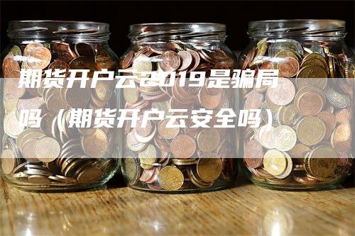 期货开户云2019是骗局吗（期货开户云安全吗）