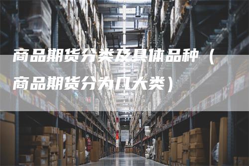 商品期货分类及具体品种（商品期货分为几大类）-领航期货