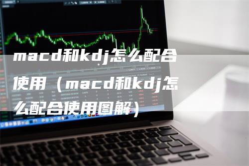 macd和kdj怎么配合使用（macd和kdj怎么配合使用图解）-领航期货