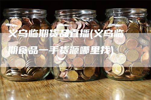 义乌临期货品直播(义乌临期食品一手货源哪里找)-领航期货