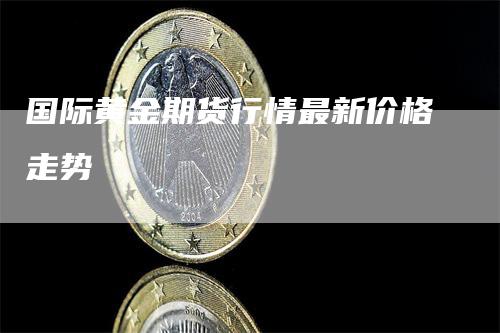 国际黄金期货行情最新价格走势-领航期货