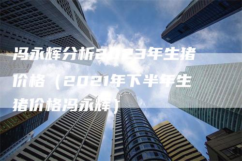 冯永辉分析2023年生猪价格（2021年下半年生猪价格冯永辉）-领航期货