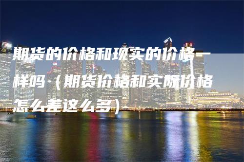 期货的价格和现实的价格一样吗（期货价格和实际价格怎么差这么多）-领航期货