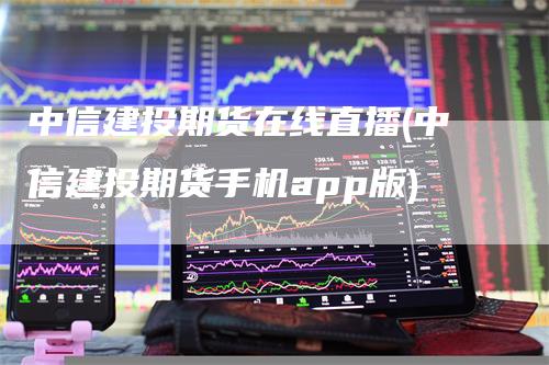 中信建投期货在线直播(中信建投期货手机app版)-领航期货