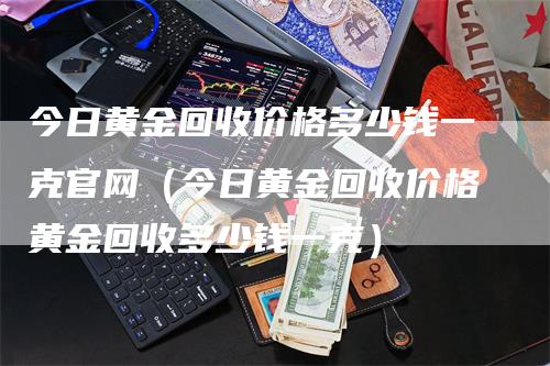 今日黄金回收价格多少钱一克官网（今日黄金回收价格黄金回收多少钱一克）-领航期货