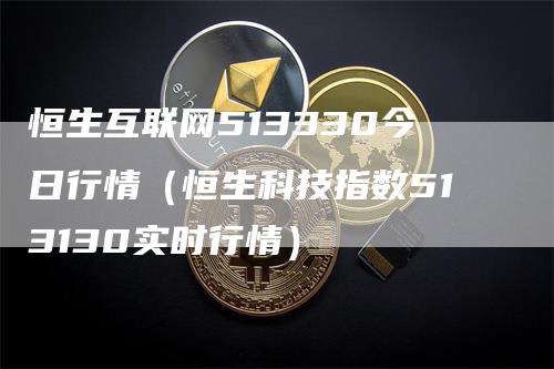 恒生互联网513330今日行情（恒生科技指数513130实时行情）-领航期货