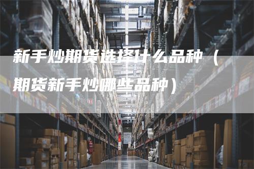 新手炒期货选择什么品种（期货新手炒哪些品种）-领航期货