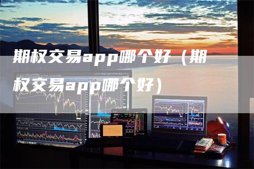 期权交易app哪个好（期权交易app哪个好）-领航期货