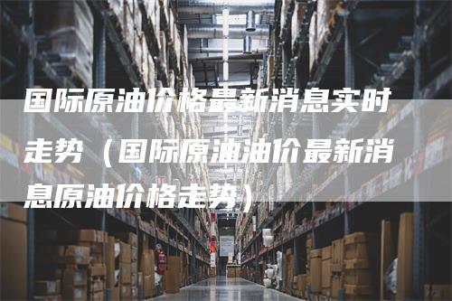 国际原油价格最新消息实时走势（国际原油油价最新消息原油价格走势）-领航期货