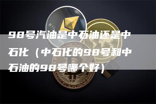 98号汽油是中石油还是中石化（中石化的98号和中石油的98号哪个好）