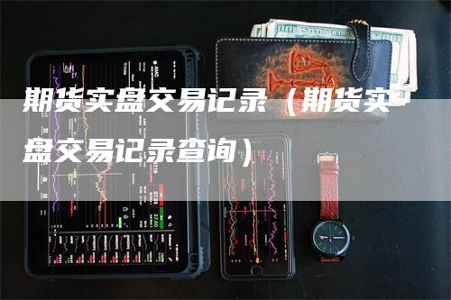 期货实盘交易记录（期货实盘交易记录查询）-领航期货