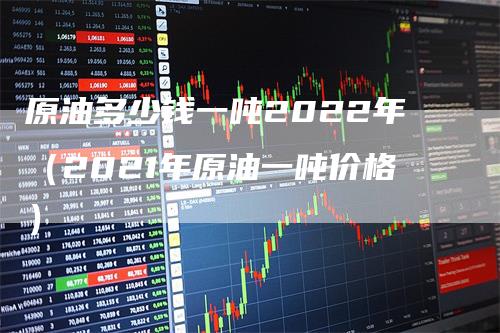 原油多少钱一吨2022年（2021年原油一吨价格）