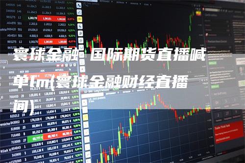 寰球金融 国际期货直播喊单lm(寰球金融财经直播间)-领航期货