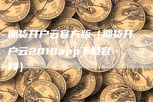 期货开户云官方版（期货开户云2019app下载官网）