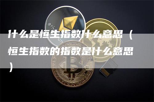 什么是恒生指数什么意思（恒生指数的指数是什么意思）-领航期货