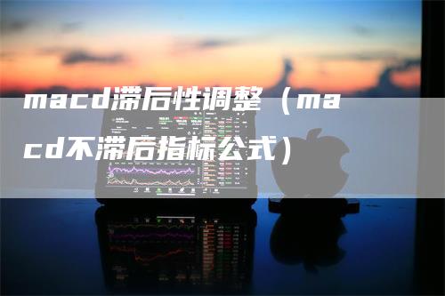 macd滞后性调整（macd不滞后指标公式）-领航期货