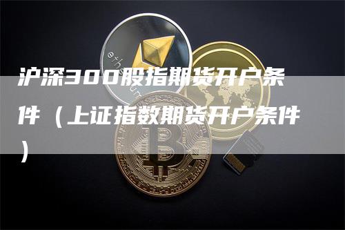 沪深300股指期货开户条件（上证指数期货开户条件）-领航期货