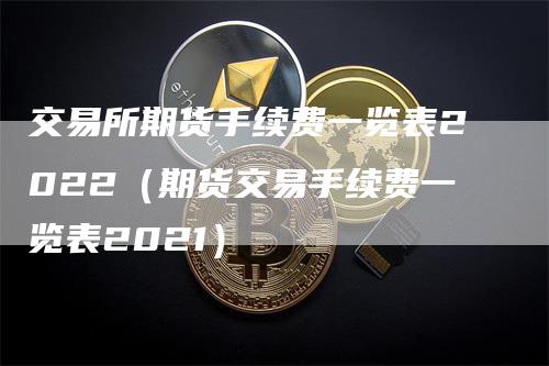 交易所期货手续费一览表2022（期货交易手续费一览表2021）-领航期货