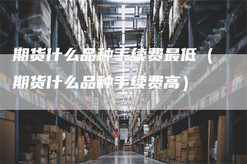 期货什么品种手续费最低（期货什么品种手续费高）-领航期货