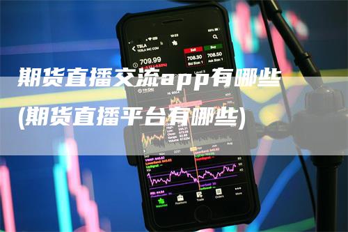 期货直播交流app有哪些(期货直播平台有哪些)-领航期货