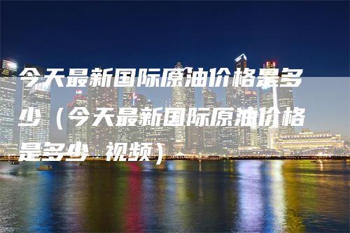 今天最新国际原油价格是多少（今天最新国际原油价格是多少 视频）-领航期货