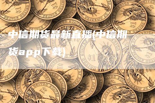 中信期货最新直播(中信期货app下载)-领航期货