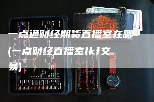 一点通财经期货直播室在哪(一点财经直播室lkf交易)