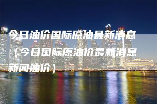 今日油价国际原油最新消息（今日国际原油价最新消息新闻油价）-领航期货