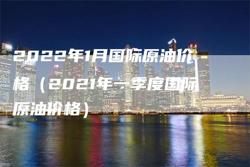 2022年1月国际原油价格（2021年一季度国际原油价格）