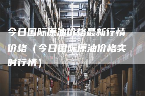 今日国际原油价格最新行情价格（今日国际原油价格实时行情）