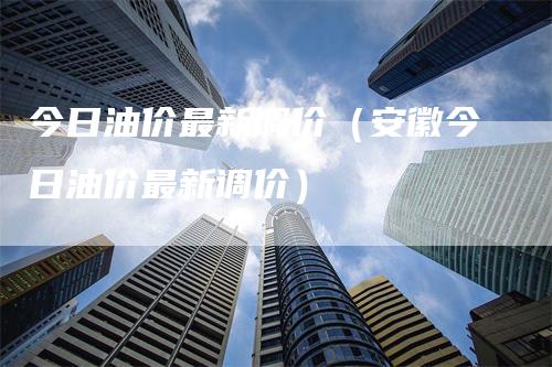 今日油价最新调价（安徽今日油价最新调价）-领航期货