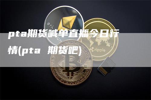 pta期货喊单直播今日行情(pta 期货吧)