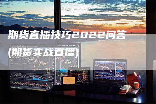 期货直播技巧2022问答(期货实战直播)-领航期货